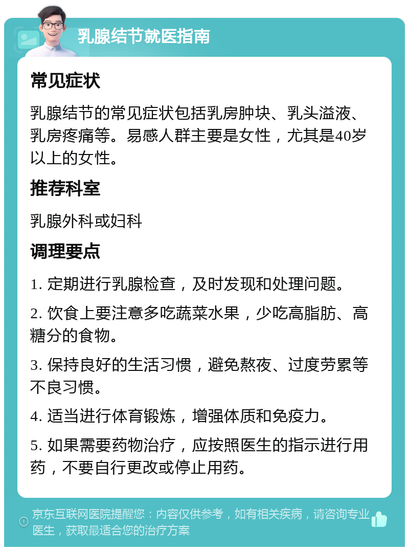 乳腺结节就医指南 常见症状 乳腺结节的常见症状包括乳房肿块、乳头溢液、乳房疼痛等。易感人群主要是女性，尤其是40岁以上的女性。 推荐科室 乳腺外科或妇科 调理要点 1. 定期进行乳腺检查，及时发现和处理问题。 2. 饮食上要注意多吃蔬菜水果，少吃高脂肪、高糖分的食物。 3. 保持良好的生活习惯，避免熬夜、过度劳累等不良习惯。 4. 适当进行体育锻炼，增强体质和免疫力。 5. 如果需要药物治疗，应按照医生的指示进行用药，不要自行更改或停止用药。