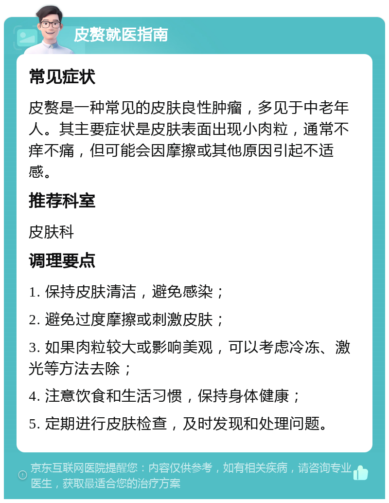 皮赘就医指南 常见症状 皮赘是一种常见的皮肤良性肿瘤，多见于中老年人。其主要症状是皮肤表面出现小肉粒，通常不痒不痛，但可能会因摩擦或其他原因引起不适感。 推荐科室 皮肤科 调理要点 1. 保持皮肤清洁，避免感染； 2. 避免过度摩擦或刺激皮肤； 3. 如果肉粒较大或影响美观，可以考虑冷冻、激光等方法去除； 4. 注意饮食和生活习惯，保持身体健康； 5. 定期进行皮肤检查，及时发现和处理问题。