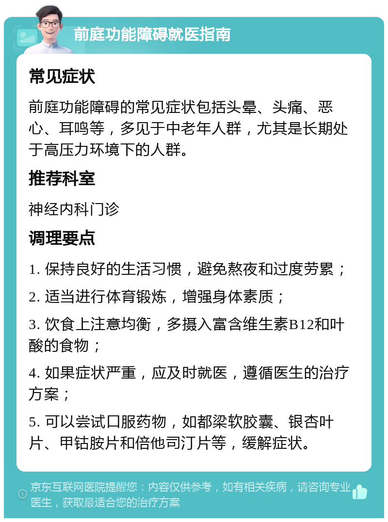 前庭功能障碍就医指南 常见症状 前庭功能障碍的常见症状包括头晕、头痛、恶心、耳鸣等，多见于中老年人群，尤其是长期处于高压力环境下的人群。 推荐科室 神经内科门诊 调理要点 1. 保持良好的生活习惯，避免熬夜和过度劳累； 2. 适当进行体育锻炼，增强身体素质； 3. 饮食上注意均衡，多摄入富含维生素B12和叶酸的食物； 4. 如果症状严重，应及时就医，遵循医生的治疗方案； 5. 可以尝试口服药物，如都梁软胶囊、银杏叶片、甲钴胺片和倍他司汀片等，缓解症状。