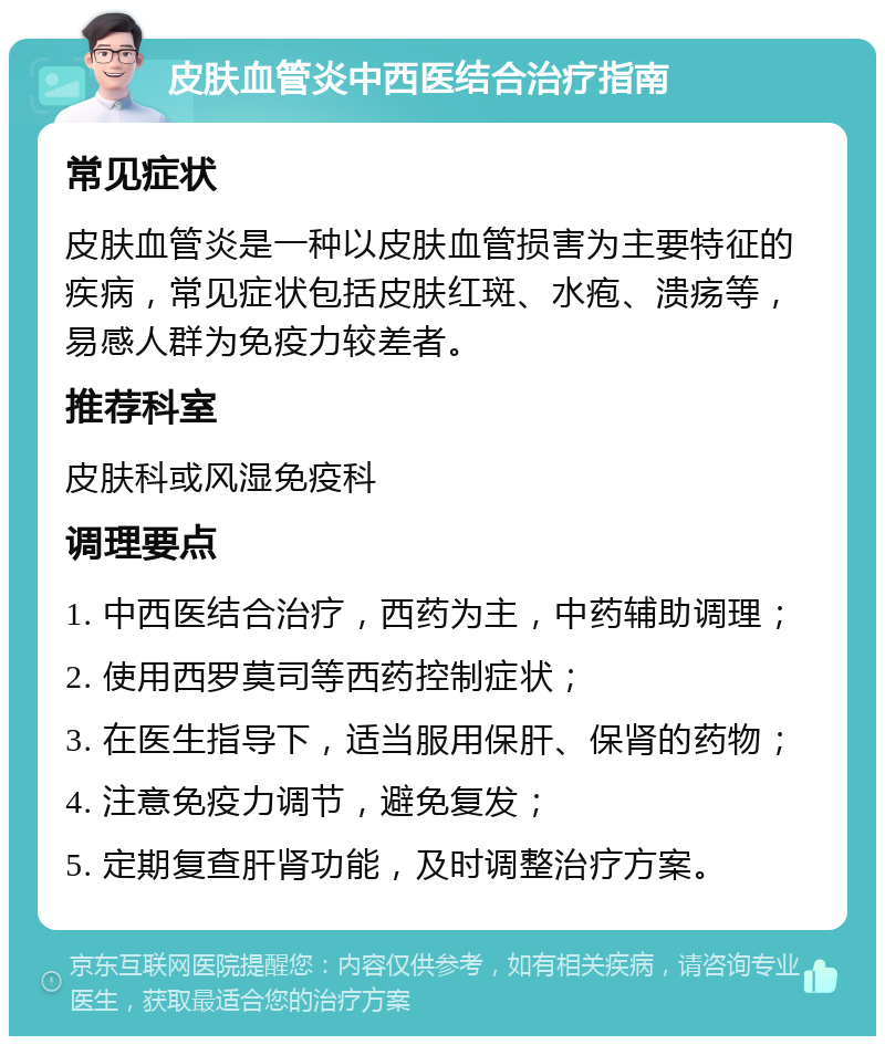 皮肤血管炎中西医结合治疗指南 常见症状 皮肤血管炎是一种以皮肤血管损害为主要特征的疾病，常见症状包括皮肤红斑、水疱、溃疡等，易感人群为免疫力较差者。 推荐科室 皮肤科或风湿免疫科 调理要点 1. 中西医结合治疗，西药为主，中药辅助调理； 2. 使用西罗莫司等西药控制症状； 3. 在医生指导下，适当服用保肝、保肾的药物； 4. 注意免疫力调节，避免复发； 5. 定期复查肝肾功能，及时调整治疗方案。