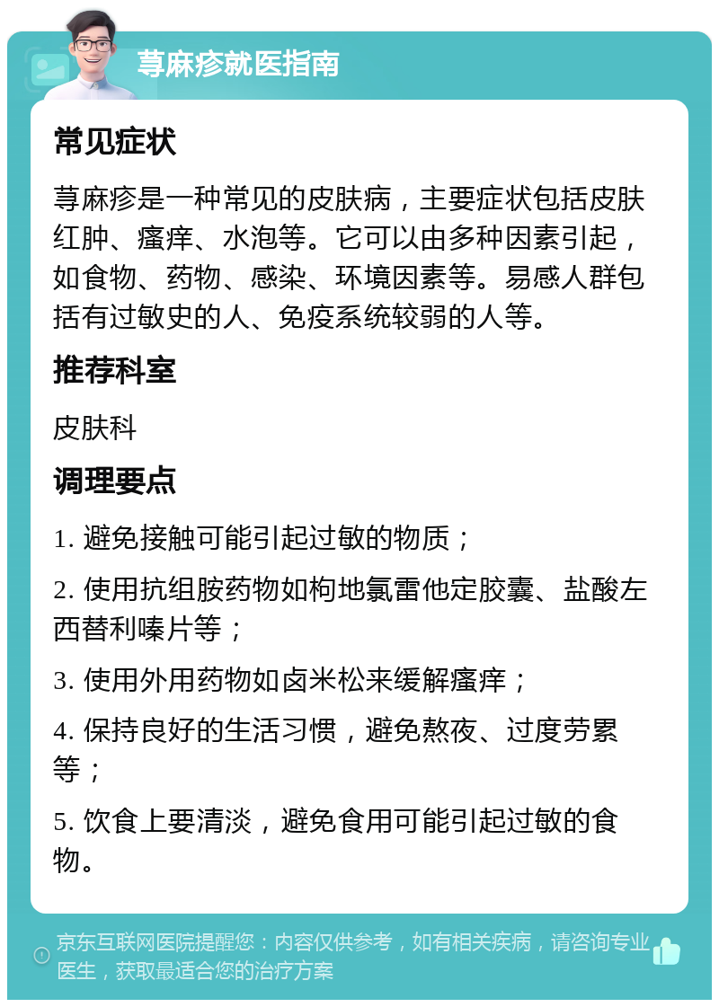 荨麻疹就医指南 常见症状 荨麻疹是一种常见的皮肤病，主要症状包括皮肤红肿、瘙痒、水泡等。它可以由多种因素引起，如食物、药物、感染、环境因素等。易感人群包括有过敏史的人、免疫系统较弱的人等。 推荐科室 皮肤科 调理要点 1. 避免接触可能引起过敏的物质； 2. 使用抗组胺药物如枸地氯雷他定胶囊、盐酸左西替利嗪片等； 3. 使用外用药物如卤米松来缓解瘙痒； 4. 保持良好的生活习惯，避免熬夜、过度劳累等； 5. 饮食上要清淡，避免食用可能引起过敏的食物。