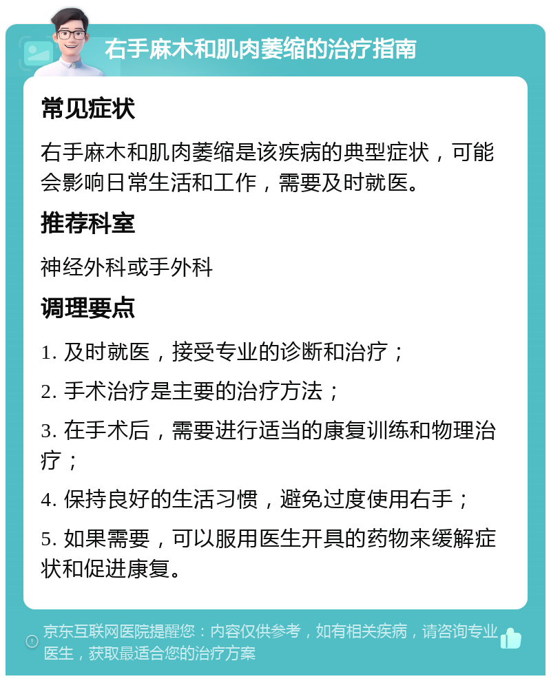 右手麻木和肌肉萎缩的治疗指南 常见症状 右手麻木和肌肉萎缩是该疾病的典型症状，可能会影响日常生活和工作，需要及时就医。 推荐科室 神经外科或手外科 调理要点 1. 及时就医，接受专业的诊断和治疗； 2. 手术治疗是主要的治疗方法； 3. 在手术后，需要进行适当的康复训练和物理治疗； 4. 保持良好的生活习惯，避免过度使用右手； 5. 如果需要，可以服用医生开具的药物来缓解症状和促进康复。