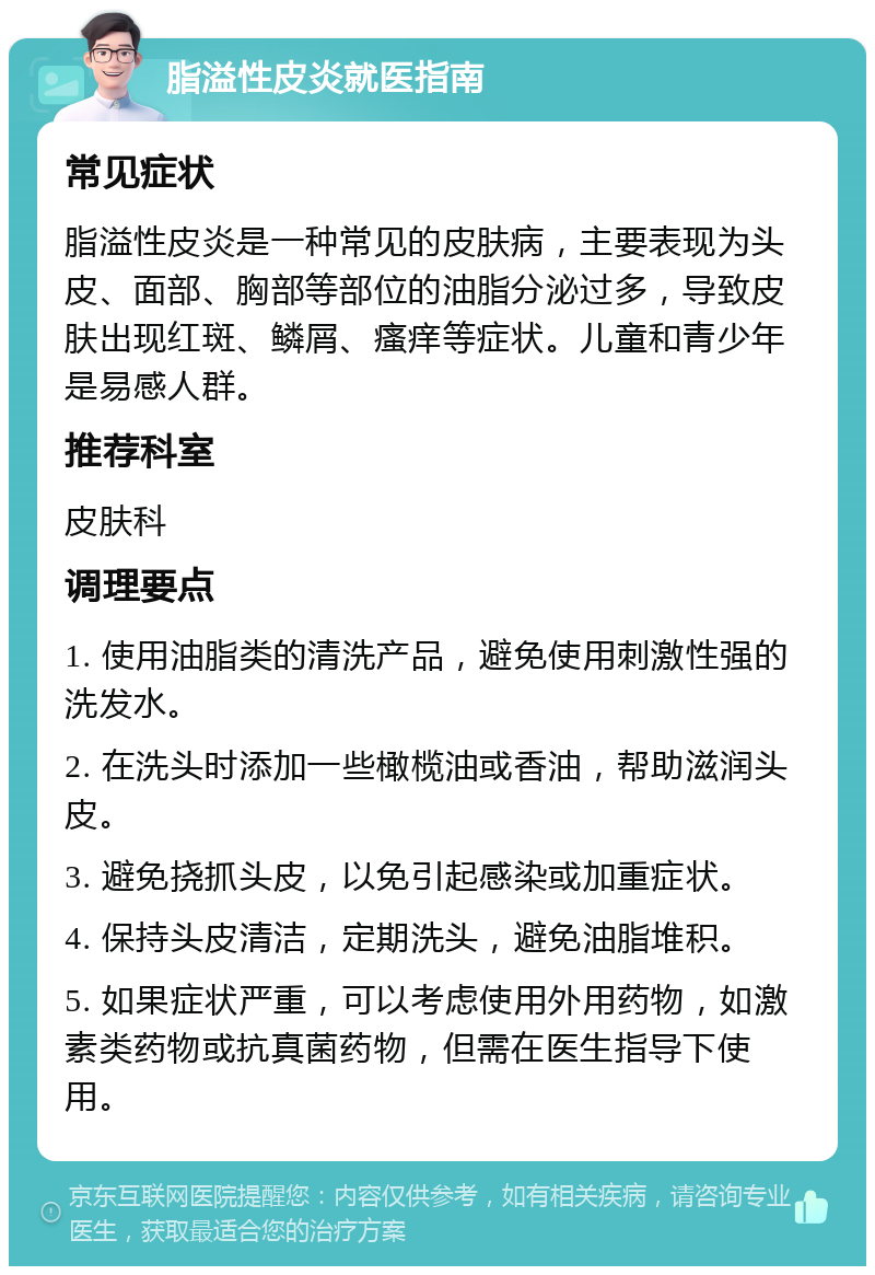 脂溢性皮炎就医指南 常见症状 脂溢性皮炎是一种常见的皮肤病，主要表现为头皮、面部、胸部等部位的油脂分泌过多，导致皮肤出现红斑、鳞屑、瘙痒等症状。儿童和青少年是易感人群。 推荐科室 皮肤科 调理要点 1. 使用油脂类的清洗产品，避免使用刺激性强的洗发水。 2. 在洗头时添加一些橄榄油或香油，帮助滋润头皮。 3. 避免挠抓头皮，以免引起感染或加重症状。 4. 保持头皮清洁，定期洗头，避免油脂堆积。 5. 如果症状严重，可以考虑使用外用药物，如激素类药物或抗真菌药物，但需在医生指导下使用。