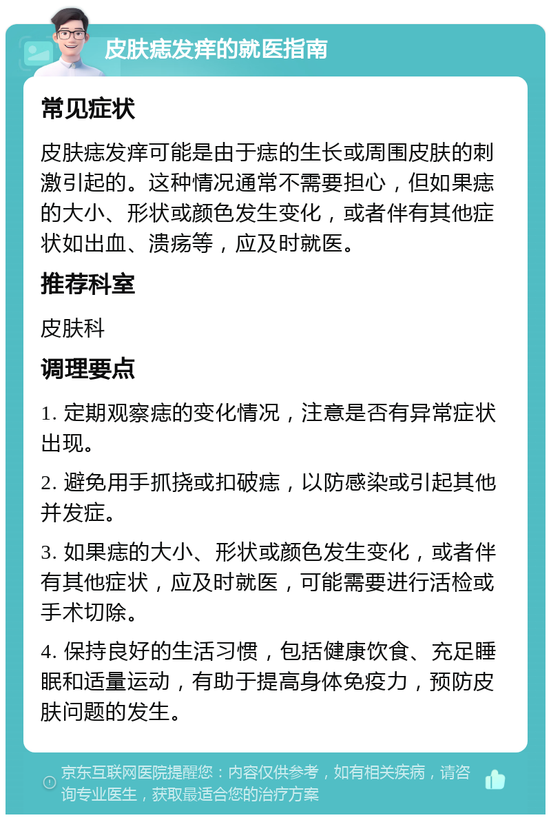 皮肤痣发痒的就医指南 常见症状 皮肤痣发痒可能是由于痣的生长或周围皮肤的刺激引起的。这种情况通常不需要担心,但如果痣的大小、形状或颜色发生变化,或者伴有其他症状如出血、溃疡等,应及时就医。 推荐科室 皮肤科 调理要点 1. 定期观察痣的变化情况,注意是否有异常症状出现。 2. 避免用手抓挠或扣破痣,以防感染或引起其他并发症。 3. 如果痣的大小、形状或颜色发生变化,或者伴有其他症状,应及时就医,可能需要进行活检或手术切除。 4. 保持良好的生活习惯,包括健康饮食、充足睡眠和适量运动,有助于提高身体免疫力,预防皮肤问题的发生。