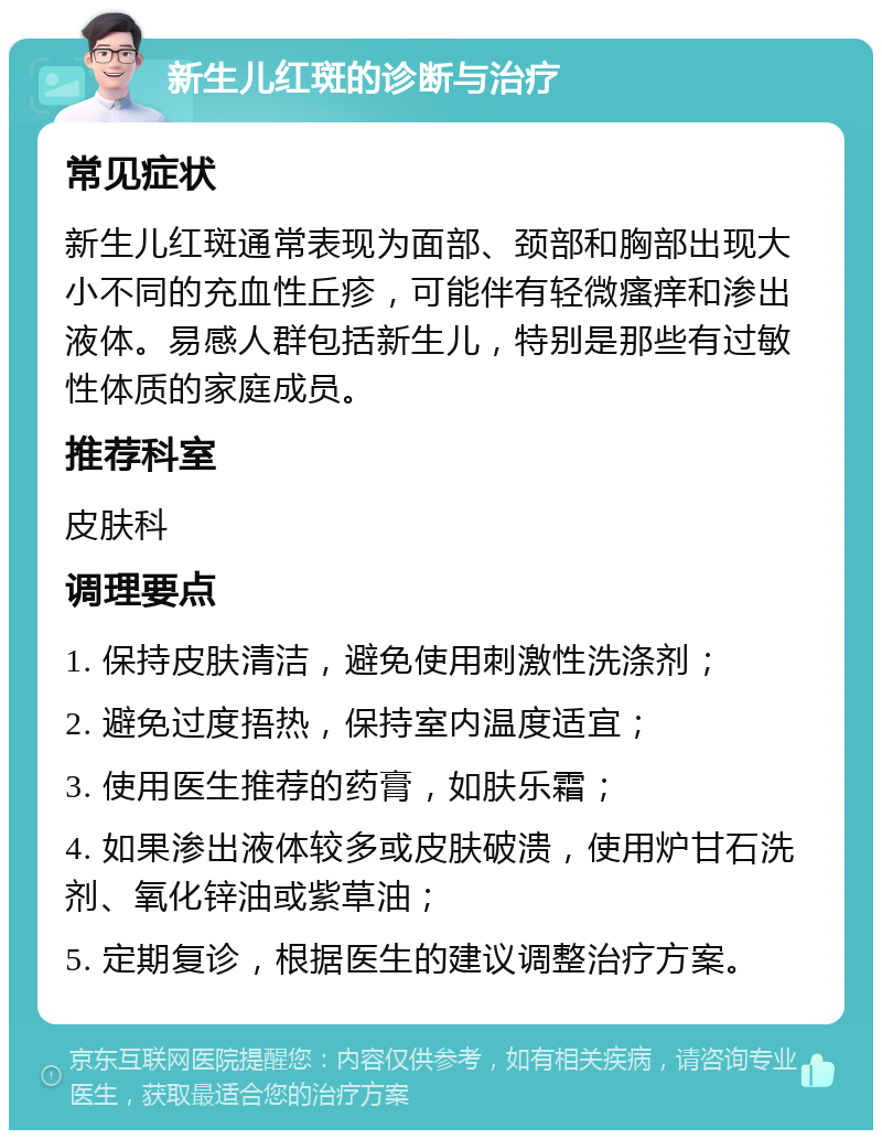 新生儿红斑的诊断与治疗 常见症状 新生儿红斑通常表现为面部、颈部和胸部出现大小不同的充血性丘疹，可能伴有轻微瘙痒和渗出液体。易感人群包括新生儿，特别是那些有过敏性体质的家庭成员。 推荐科室 皮肤科 调理要点 1. 保持皮肤清洁，避免使用刺激性洗涤剂； 2. 避免过度捂热，保持室内温度适宜； 3. 使用医生推荐的药膏，如肤乐霜； 4. 如果渗出液体较多或皮肤破溃，使用炉甘石洗剂、氧化锌油或紫草油； 5. 定期复诊，根据医生的建议调整治疗方案。