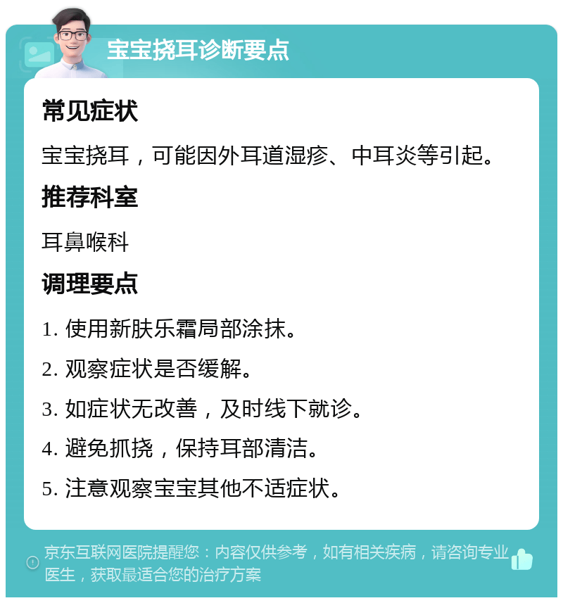 宝宝挠耳诊断要点 常见症状 宝宝挠耳，可能因外耳道湿疹、中耳炎等引起。 推荐科室 耳鼻喉科 调理要点 1. 使用新肤乐霜局部涂抹。 2. 观察症状是否缓解。 3. 如症状无改善，及时线下就诊。 4. 避免抓挠，保持耳部清洁。 5. 注意观察宝宝其他不适症状。