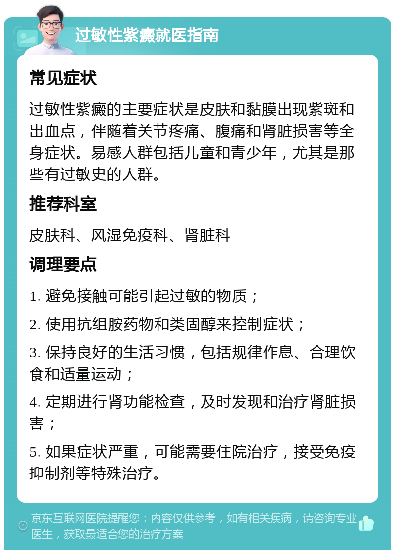 过敏性紫癜就医指南 常见症状 过敏性紫癜的主要症状是皮肤和黏膜出现紫斑和出血点，伴随着关节疼痛、腹痛和肾脏损害等全身症状。易感人群包括儿童和青少年，尤其是那些有过敏史的人群。 推荐科室 皮肤科、风湿免疫科、肾脏科 调理要点 1. 避免接触可能引起过敏的物质； 2. 使用抗组胺药物和类固醇来控制症状； 3. 保持良好的生活习惯，包括规律作息、合理饮食和适量运动； 4. 定期进行肾功能检查，及时发现和治疗肾脏损害； 5. 如果症状严重，可能需要住院治疗，接受免疫抑制剂等特殊治疗。