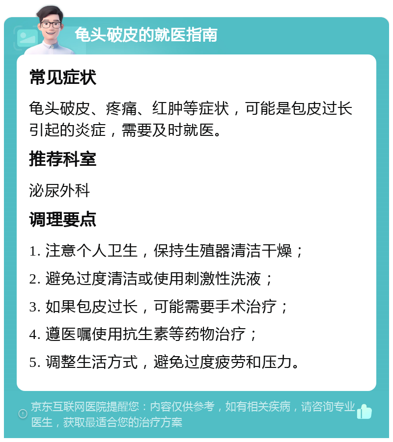 龟头破皮的就医指南 常见症状 龟头破皮、疼痛、红肿等症状，可能是包皮过长引起的炎症，需要及时就医。 推荐科室 泌尿外科 调理要点 1. 注意个人卫生，保持生殖器清洁干燥； 2. 避免过度清洁或使用刺激性洗液； 3. 如果包皮过长，可能需要手术治疗； 4. 遵医嘱使用抗生素等药物治疗； 5. 调整生活方式，避免过度疲劳和压力。