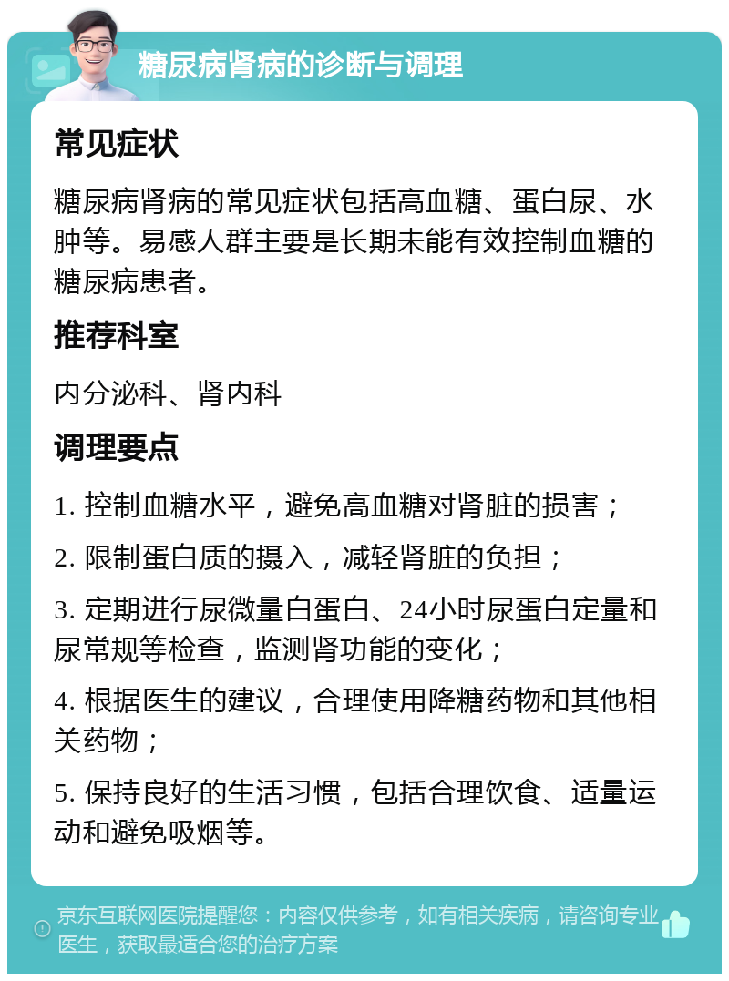 糖尿病肾病的诊断与调理 常见症状 糖尿病肾病的常见症状包括高血糖、蛋白尿、水肿等。易感人群主要是长期未能有效控制血糖的糖尿病患者。 推荐科室 内分泌科、肾内科 调理要点 1. 控制血糖水平，避免高血糖对肾脏的损害； 2. 限制蛋白质的摄入，减轻肾脏的负担； 3. 定期进行尿微量白蛋白、24小时尿蛋白定量和尿常规等检查，监测肾功能的变化； 4. 根据医生的建议，合理使用降糖药物和其他相关药物； 5. 保持良好的生活习惯，包括合理饮食、适量运动和避免吸烟等。