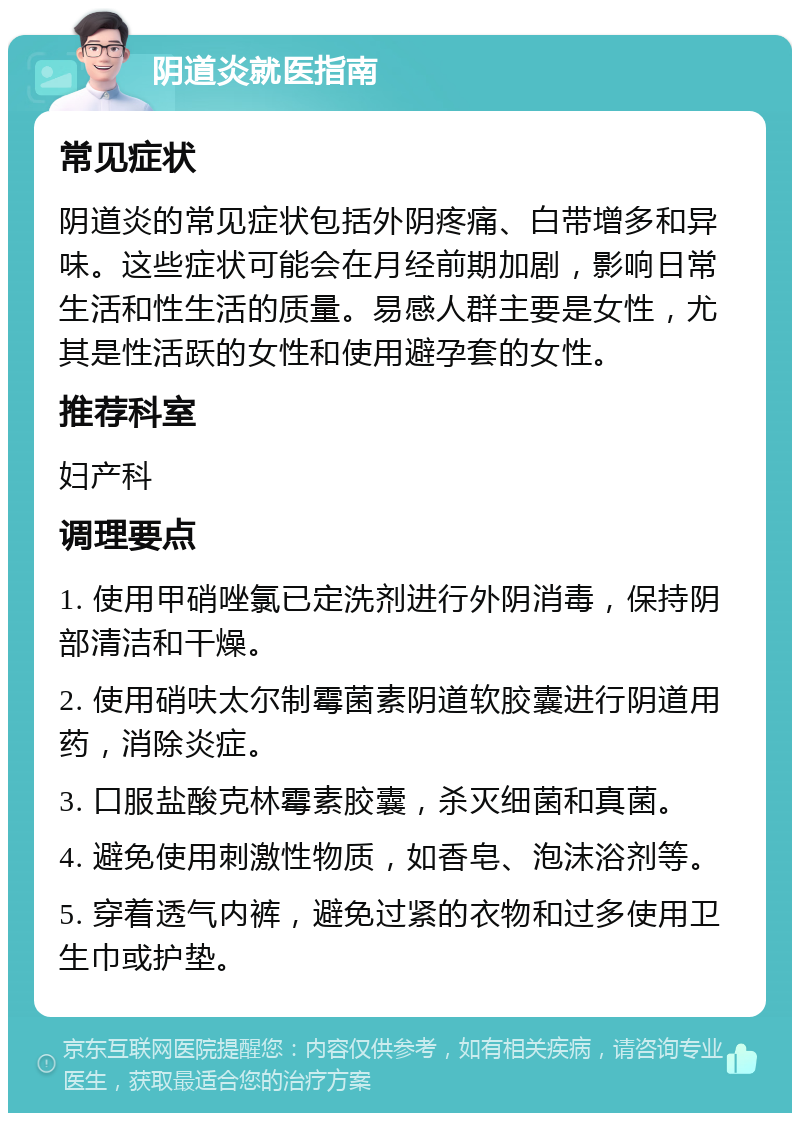 阴道炎就医指南 常见症状 阴道炎的常见症状包括外阴疼痛、白带增多和异味。这些症状可能会在月经前期加剧，影响日常生活和性生活的质量。易感人群主要是女性，尤其是性活跃的女性和使用避孕套的女性。 推荐科室 妇产科 调理要点 1. 使用甲硝唑氯已定洗剂进行外阴消毒，保持阴部清洁和干燥。 2. 使用硝呋太尔制霉菌素阴道软胶囊进行阴道用药，消除炎症。 3. 口服盐酸克林霉素胶囊，杀灭细菌和真菌。 4. 避免使用刺激性物质，如香皂、泡沫浴剂等。 5. 穿着透气内裤，避免过紧的衣物和过多使用卫生巾或护垫。