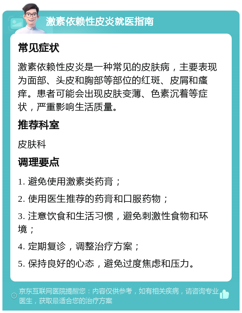 激素依赖性皮炎就医指南 常见症状 激素依赖性皮炎是一种常见的皮肤病，主要表现为面部、头皮和胸部等部位的红斑、皮屑和瘙痒。患者可能会出现皮肤变薄、色素沉着等症状，严重影响生活质量。 推荐科室 皮肤科 调理要点 1. 避免使用激素类药膏； 2. 使用医生推荐的药膏和口服药物； 3. 注意饮食和生活习惯，避免刺激性食物和环境； 4. 定期复诊，调整治疗方案； 5. 保持良好的心态，避免过度焦虑和压力。