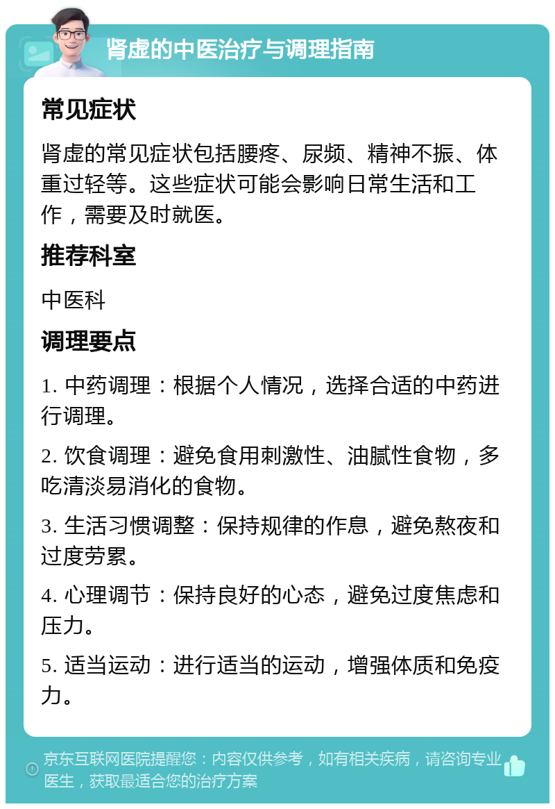 肾虚的中医治疗与调理指南 常见症状 肾虚的常见症状包括腰疼、尿频、精神不振、体重过轻等。这些症状可能会影响日常生活和工作，需要及时就医。 推荐科室 中医科 调理要点 1. 中药调理：根据个人情况，选择合适的中药进行调理。 2. 饮食调理：避免食用刺激性、油腻性食物，多吃清淡易消化的食物。 3. 生活习惯调整：保持规律的作息，避免熬夜和过度劳累。 4. 心理调节：保持良好的心态，避免过度焦虑和压力。 5. 适当运动：进行适当的运动，增强体质和免疫力。