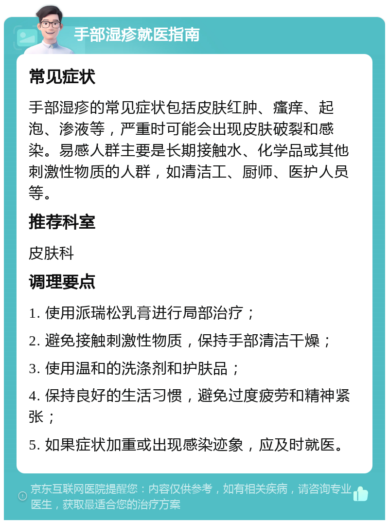 手部湿疹就医指南 常见症状 手部湿疹的常见症状包括皮肤红肿、瘙痒、起泡、渗液等，严重时可能会出现皮肤破裂和感染。易感人群主要是长期接触水、化学品或其他刺激性物质的人群，如清洁工、厨师、医护人员等。 推荐科室 皮肤科 调理要点 1. 使用派瑞松乳膏进行局部治疗； 2. 避免接触刺激性物质，保持手部清洁干燥； 3. 使用温和的洗涤剂和护肤品； 4. 保持良好的生活习惯，避免过度疲劳和精神紧张； 5. 如果症状加重或出现感染迹象，应及时就医。