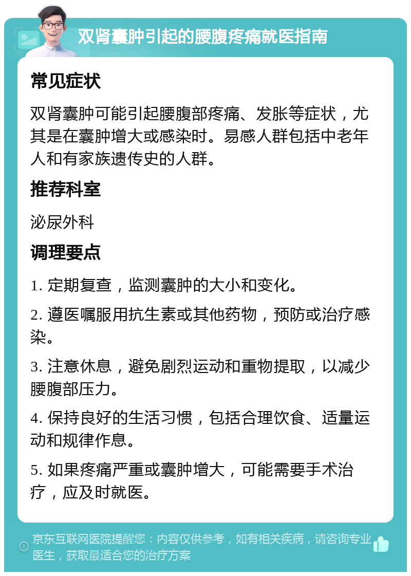 双肾囊肿引起的腰腹疼痛就医指南 常见症状 双肾囊肿可能引起腰腹部疼痛、发胀等症状，尤其是在囊肿增大或感染时。易感人群包括中老年人和有家族遗传史的人群。 推荐科室 泌尿外科 调理要点 1. 定期复查，监测囊肿的大小和变化。 2. 遵医嘱服用抗生素或其他药物，预防或治疗感染。 3. 注意休息，避免剧烈运动和重物提取，以减少腰腹部压力。 4. 保持良好的生活习惯，包括合理饮食、适量运动和规律作息。 5. 如果疼痛严重或囊肿增大，可能需要手术治疗，应及时就医。