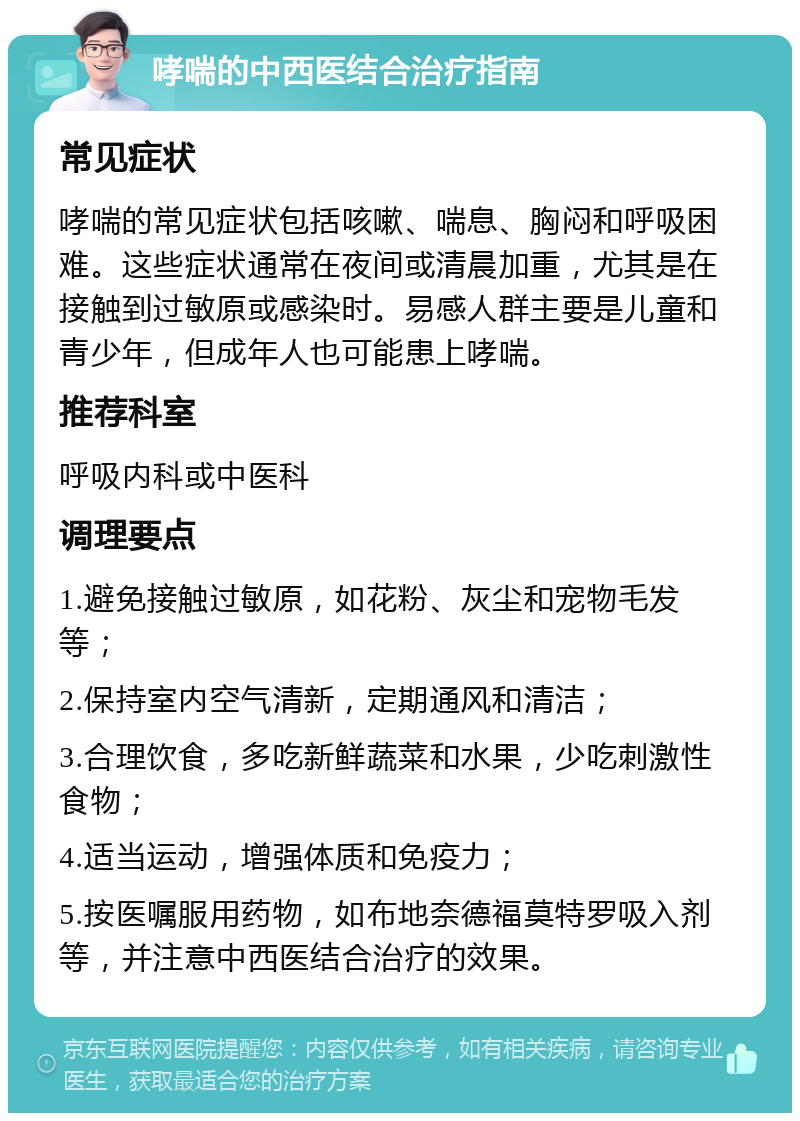 哮喘的中西医结合治疗指南 常见症状 哮喘的常见症状包括咳嗽、喘息、胸闷和呼吸困难。这些症状通常在夜间或清晨加重，尤其是在接触到过敏原或感染时。易感人群主要是儿童和青少年，但成年人也可能患上哮喘。 推荐科室 呼吸内科或中医科 调理要点 1.避免接触过敏原，如花粉、灰尘和宠物毛发等； 2.保持室内空气清新，定期通风和清洁； 3.合理饮食，多吃新鲜蔬菜和水果，少吃刺激性食物； 4.适当运动，增强体质和免疫力； 5.按医嘱服用药物，如布地奈德福莫特罗吸入剂等，并注意中西医结合治疗的效果。