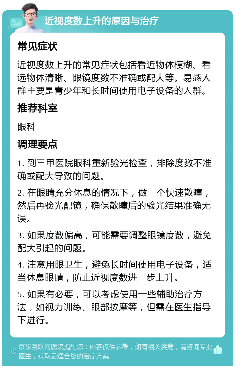 近视度数上升的原因与治疗 常见症状 近视度数上升的常见症状包括看近物体模糊、看远物体清晰、眼镜度数不准确或配大等。易感人群主要是青少年和长时间使用电子设备的人群。 推荐科室 眼科 调理要点 1. 到三甲医院眼科重新验光检查,排除度数不准确或配大导致的问题。 2. 在眼睛充分休息的情况下,做一个快速散瞳,然后再验光配镜,确保散瞳后的验光结果准确无误。 3. 如果度数偏高,可能需要调整眼镜度数,避免配大引起的问题。 4. 注意用眼卫生,避免长时间使用电子设备,适当休息眼睛,防止近视度数进一步上升。 5. 如果有必要,可以考虑使用一些辅助治疗方法,如视力训练、眼部按摩等,但需在医生指导下进行。