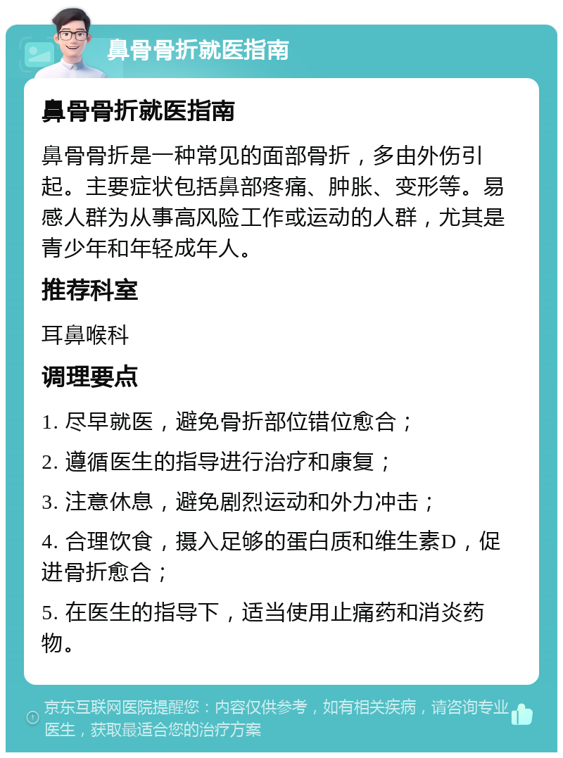 鼻骨骨折就医指南 鼻骨骨折就医指南 鼻骨骨折是一种常见的面部骨折，多由外伤引起。主要症状包括鼻部疼痛、肿胀、变形等。易感人群为从事高风险工作或运动的人群，尤其是青少年和年轻成年人。 推荐科室 耳鼻喉科 调理要点 1. 尽早就医，避免骨折部位错位愈合； 2. 遵循医生的指导进行治疗和康复； 3. 注意休息，避免剧烈运动和外力冲击； 4. 合理饮食，摄入足够的蛋白质和维生素D，促进骨折愈合； 5. 在医生的指导下，适当使用止痛药和消炎药物。