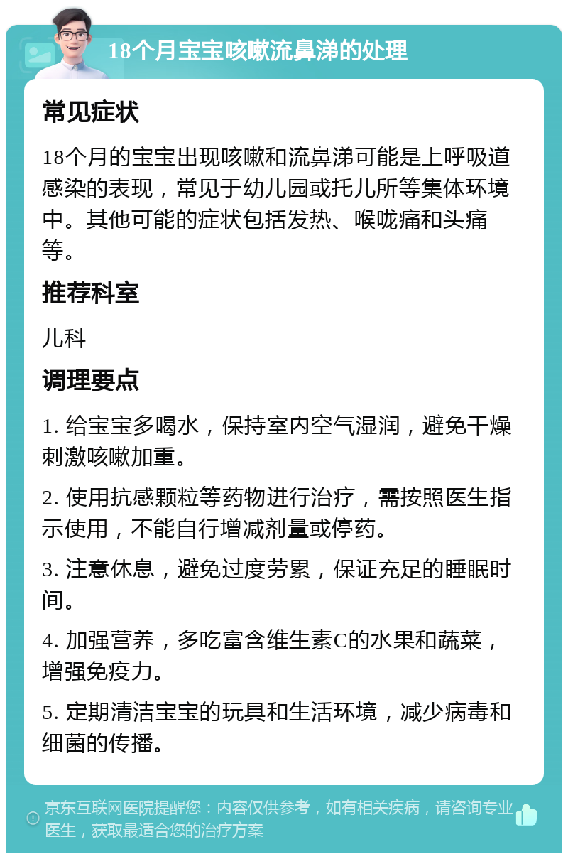 18个月宝宝咳嗽流鼻涕的处理 常见症状 18个月的宝宝出现咳嗽和流鼻涕可能是上呼吸道感染的表现，常见于幼儿园或托儿所等集体环境中。其他可能的症状包括发热、喉咙痛和头痛等。 推荐科室 儿科 调理要点 1. 给宝宝多喝水，保持室内空气湿润，避免干燥刺激咳嗽加重。 2. 使用抗感颗粒等药物进行治疗，需按照医生指示使用，不能自行增减剂量或停药。 3. 注意休息，避免过度劳累，保证充足的睡眠时间。 4. 加强营养，多吃富含维生素C的水果和蔬菜，增强免疫力。 5. 定期清洁宝宝的玩具和生活环境，减少病毒和细菌的传播。