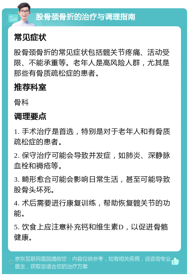 股骨颈骨折的治疗与调理指南 常见症状 股骨颈骨折的常见症状包括髋关节疼痛、活动受限、不能承重等。老年人是高风险人群，尤其是那些有骨质疏松症的患者。 推荐科室 骨科 调理要点 1. 手术治疗是首选，特别是对于老年人和有骨质疏松症的患者。 2. 保守治疗可能会导致并发症，如肺炎、深静脉血栓和褥疮等。 3. 畸形愈合可能会影响日常生活，甚至可能导致股骨头坏死。 4. 术后需要进行康复训练，帮助恢复髋关节的功能。 5. 饮食上应注意补充钙和维生素D，以促进骨骼健康。