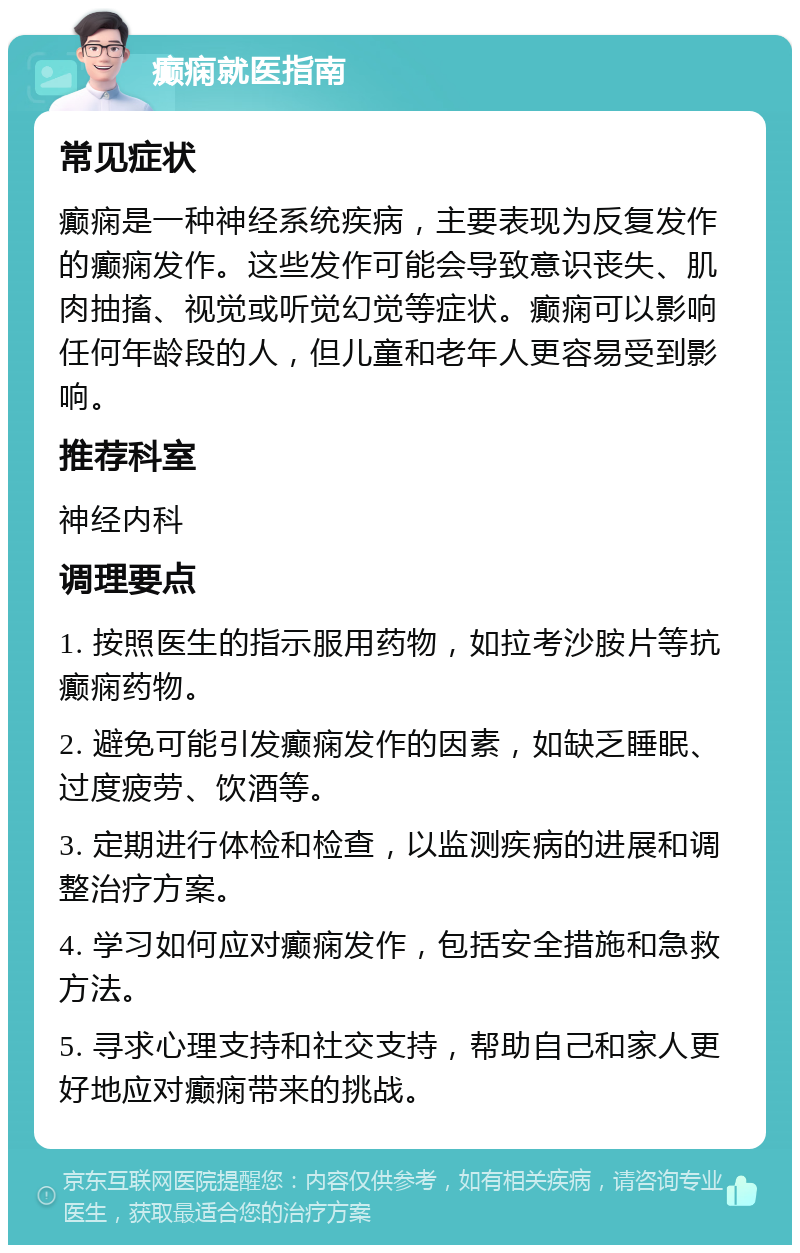 癫痫就医指南 常见症状 癫痫是一种神经系统疾病，主要表现为反复发作的癫痫发作。这些发作可能会导致意识丧失、肌肉抽搐、视觉或听觉幻觉等症状。癫痫可以影响任何年龄段的人，但儿童和老年人更容易受到影响。 推荐科室 神经内科 调理要点 1. 按照医生的指示服用药物，如拉考沙胺片等抗癫痫药物。 2. 避免可能引发癫痫发作的因素，如缺乏睡眠、过度疲劳、饮酒等。 3. 定期进行体检和检查，以监测疾病的进展和调整治疗方案。 4. 学习如何应对癫痫发作，包括安全措施和急救方法。 5. 寻求心理支持和社交支持，帮助自己和家人更好地应对癫痫带来的挑战。