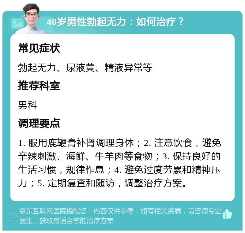 40岁男性勃起无力：如何治疗？ 常见症状 勃起无力、尿液黄、精液异常等 推荐科室 男科 调理要点 1. 服用鹿鞭膏补肾调理身体；2. 注意饮食，避免辛辣刺激、海鲜、牛羊肉等食物；3. 保持良好的生活习惯，规律作息；4. 避免过度劳累和精神压力；5. 定期复查和随访，调整治疗方案。