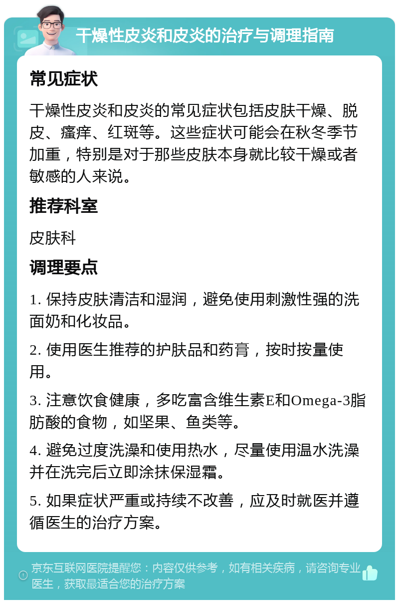 干燥性皮炎和皮炎的治疗与调理指南 常见症状 干燥性皮炎和皮炎的常见症状包括皮肤干燥、脱皮、瘙痒、红斑等。这些症状可能会在秋冬季节加重，特别是对于那些皮肤本身就比较干燥或者敏感的人来说。 推荐科室 皮肤科 调理要点 1. 保持皮肤清洁和湿润，避免使用刺激性强的洗面奶和化妆品。 2. 使用医生推荐的护肤品和药膏，按时按量使用。 3. 注意饮食健康，多吃富含维生素E和Omega-3脂肪酸的食物，如坚果、鱼类等。 4. 避免过度洗澡和使用热水，尽量使用温水洗澡并在洗完后立即涂抹保湿霜。 5. 如果症状严重或持续不改善，应及时就医并遵循医生的治疗方案。