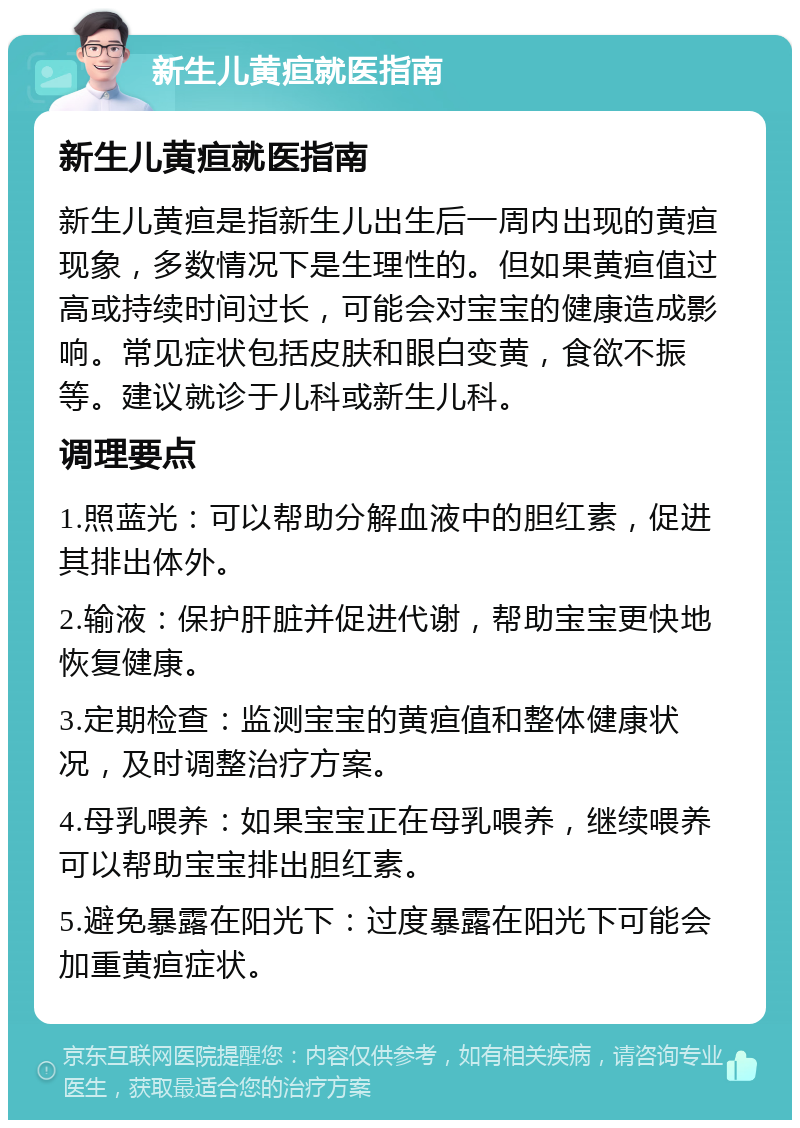 新生儿黄疸就医指南 新生儿黄疸就医指南 新生儿黄疸是指新生儿出生后一周内出现的黄疸现象，多数情况下是生理性的。但如果黄疸值过高或持续时间过长，可能会对宝宝的健康造成影响。常见症状包括皮肤和眼白变黄，食欲不振等。建议就诊于儿科或新生儿科。 调理要点 1.照蓝光：可以帮助分解血液中的胆红素，促进其排出体外。 2.输液：保护肝脏并促进代谢，帮助宝宝更快地恢复健康。 3.定期检查：监测宝宝的黄疸值和整体健康状况，及时调整治疗方案。 4.母乳喂养：如果宝宝正在母乳喂养，继续喂养可以帮助宝宝排出胆红素。 5.避免暴露在阳光下：过度暴露在阳光下可能会加重黄疸症状。