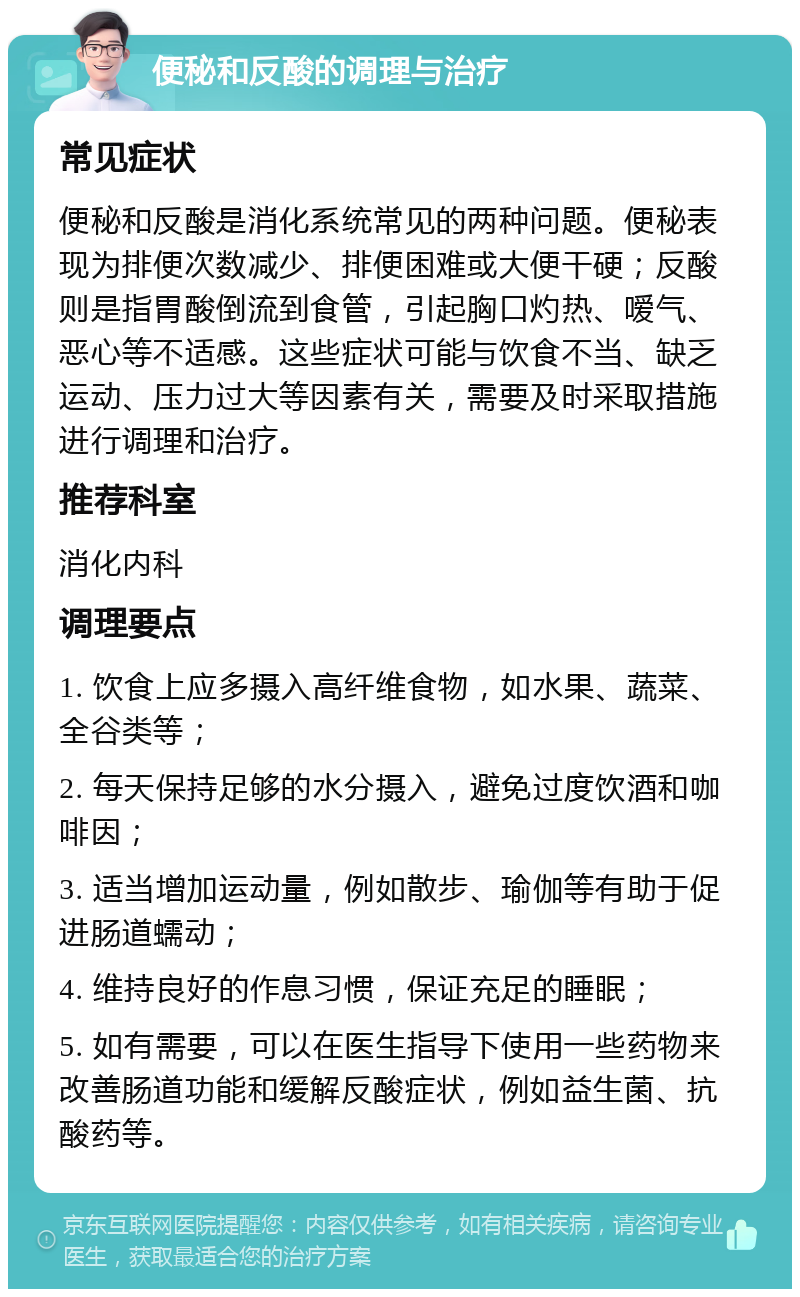 便秘和反酸的调理与治疗 常见症状 便秘和反酸是消化系统常见的两种问题。便秘表现为排便次数减少、排便困难或大便干硬；反酸则是指胃酸倒流到食管，引起胸口灼热、嗳气、恶心等不适感。这些症状可能与饮食不当、缺乏运动、压力过大等因素有关，需要及时采取措施进行调理和治疗。 推荐科室 消化内科 调理要点 1. 饮食上应多摄入高纤维食物，如水果、蔬菜、全谷类等； 2. 每天保持足够的水分摄入，避免过度饮酒和咖啡因； 3. 适当增加运动量，例如散步、瑜伽等有助于促进肠道蠕动； 4. 维持良好的作息习惯，保证充足的睡眠； 5. 如有需要，可以在医生指导下使用一些药物来改善肠道功能和缓解反酸症状，例如益生菌、抗酸药等。