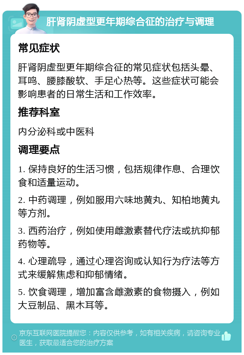 肝肾阴虚型更年期综合征的治疗与调理 常见症状 肝肾阴虚型更年期综合征的常见症状包括头晕、耳鸣、腰膝酸软、手足心热等。这些症状可能会影响患者的日常生活和工作效率。 推荐科室 内分泌科或中医科 调理要点 1. 保持良好的生活习惯，包括规律作息、合理饮食和适量运动。 2. 中药调理，例如服用六味地黄丸、知柏地黄丸等方剂。 3. 西药治疗，例如使用雌激素替代疗法或抗抑郁药物等。 4. 心理疏导，通过心理咨询或认知行为疗法等方式来缓解焦虑和抑郁情绪。 5. 饮食调理，增加富含雌激素的食物摄入，例如大豆制品、黑木耳等。