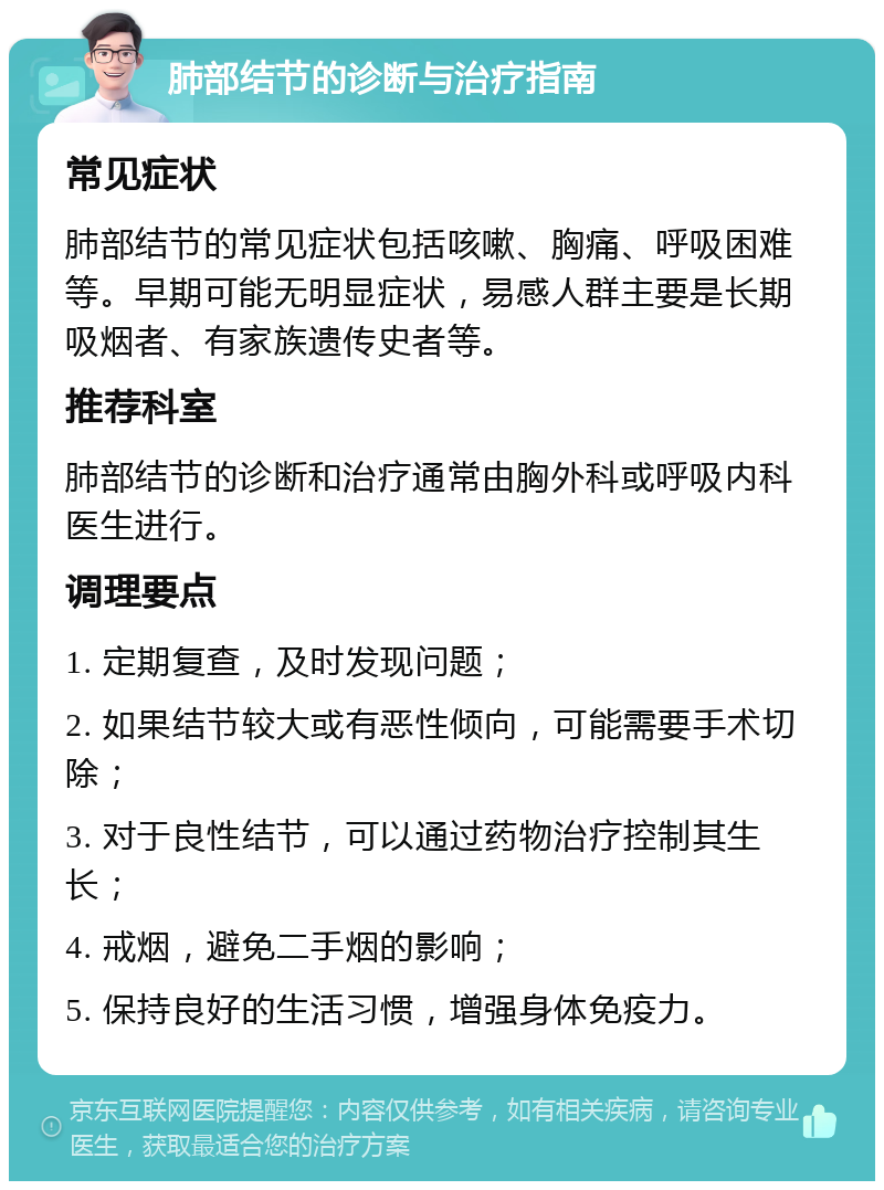 肺部结节的诊断与治疗指南 常见症状 肺部结节的常见症状包括咳嗽、胸痛、呼吸困难等。早期可能无明显症状，易感人群主要是长期吸烟者、有家族遗传史者等。 推荐科室 肺部结节的诊断和治疗通常由胸外科或呼吸内科医生进行。 调理要点 1. 定期复查，及时发现问题； 2. 如果结节较大或有恶性倾向，可能需要手术切除； 3. 对于良性结节，可以通过药物治疗控制其生长； 4. 戒烟，避免二手烟的影响； 5. 保持良好的生活习惯，增强身体免疫力。