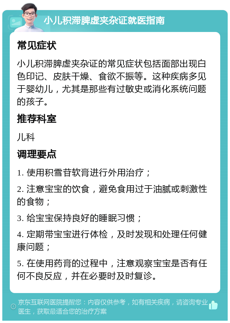 小儿积滞脾虚夹杂证就医指南 常见症状 小儿积滞脾虚夹杂证的常见症状包括面部出现白色印记、皮肤干燥、食欲不振等。这种疾病多见于婴幼儿，尤其是那些有过敏史或消化系统问题的孩子。 推荐科室 儿科 调理要点 1. 使用积雪苷软膏进行外用治疗； 2. 注意宝宝的饮食，避免食用过于油腻或刺激性的食物； 3. 给宝宝保持良好的睡眠习惯； 4. 定期带宝宝进行体检，及时发现和处理任何健康问题； 5. 在使用药膏的过程中，注意观察宝宝是否有任何不良反应，并在必要时及时复诊。