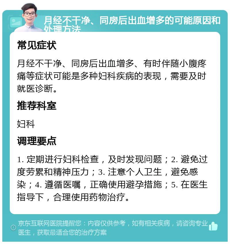 月经不干净、同房后出血增多的可能原因和处理方法 常见症状 月经不干净、同房后出血增多、有时伴随小腹疼痛等症状可能是多种妇科疾病的表现，需要及时就医诊断。 推荐科室 妇科 调理要点 1. 定期进行妇科检查，及时发现问题；2. 避免过度劳累和精神压力；3. 注意个人卫生，避免感染；4. 遵循医嘱，正确使用避孕措施；5. 在医生指导下，合理使用药物治疗。