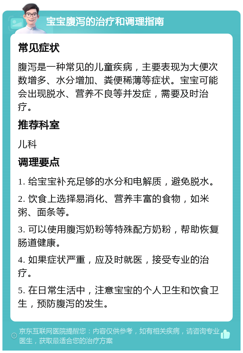 宝宝腹泻的治疗和调理指南 常见症状 腹泻是一种常见的儿童疾病，主要表现为大便次数增多、水分增加、粪便稀薄等症状。宝宝可能会出现脱水、营养不良等并发症，需要及时治疗。 推荐科室 儿科 调理要点 1. 给宝宝补充足够的水分和电解质，避免脱水。 2. 饮食上选择易消化、营养丰富的食物，如米粥、面条等。 3. 可以使用腹泻奶粉等特殊配方奶粉，帮助恢复肠道健康。 4. 如果症状严重，应及时就医，接受专业的治疗。 5. 在日常生活中，注意宝宝的个人卫生和饮食卫生，预防腹泻的发生。