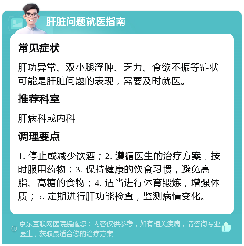 肝脏问题就医指南 常见症状 肝功异常、双小腿浮肿、乏力、食欲不振等症状可能是肝脏问题的表现，需要及时就医。 推荐科室 肝病科或内科 调理要点 1. 停止或减少饮酒；2. 遵循医生的治疗方案，按时服用药物；3. 保持健康的饮食习惯，避免高脂、高糖的食物；4. 适当进行体育锻炼，增强体质；5. 定期进行肝功能检查，监测病情变化。