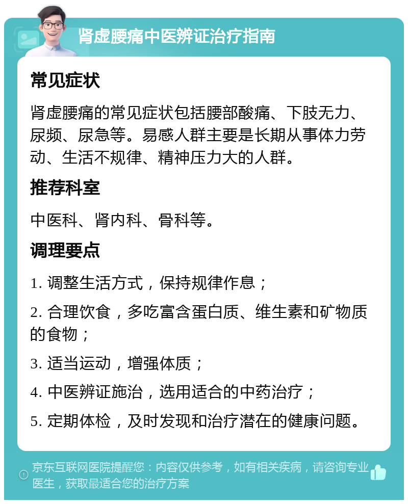 肾虚腰痛中医辨证治疗指南 常见症状 肾虚腰痛的常见症状包括腰部酸痛、下肢无力、尿频、尿急等。易感人群主要是长期从事体力劳动、生活不规律、精神压力大的人群。 推荐科室 中医科、肾内科、骨科等。 调理要点 1. 调整生活方式，保持规律作息； 2. 合理饮食，多吃富含蛋白质、维生素和矿物质的食物； 3. 适当运动，增强体质； 4. 中医辨证施治，选用适合的中药治疗； 5. 定期体检，及时发现和治疗潜在的健康问题。