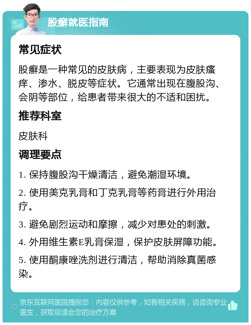 股癣就医指南 常见症状 股癣是一种常见的皮肤病，主要表现为皮肤瘙痒、渗水、脱皮等症状。它通常出现在腹股沟、会阴等部位，给患者带来很大的不适和困扰。 推荐科室 皮肤科 调理要点 1. 保持腹股沟干燥清洁，避免潮湿环境。 2. 使用美克乳膏和丁克乳膏等药膏进行外用治疗。 3. 避免剧烈运动和摩擦，减少对患处的刺激。 4. 外用维生素E乳膏保湿，保护皮肤屏障功能。 5. 使用酮康唑洗剂进行清洁，帮助消除真菌感染。