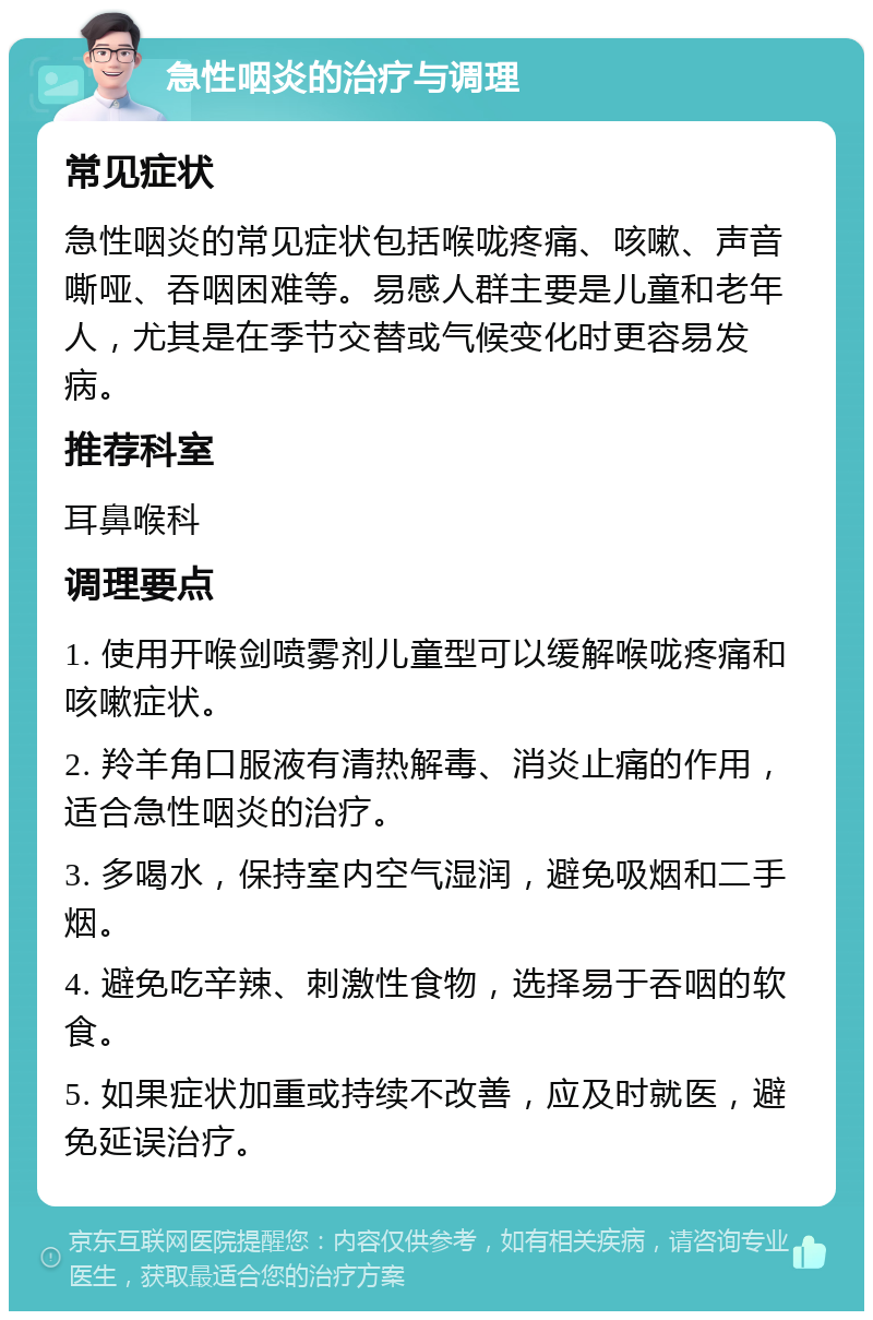 急性咽炎的治疗与调理 常见症状 急性咽炎的常见症状包括喉咙疼痛、咳嗽、声音嘶哑、吞咽困难等。易感人群主要是儿童和老年人，尤其是在季节交替或气候变化时更容易发病。 推荐科室 耳鼻喉科 调理要点 1. 使用开喉剑喷雾剂儿童型可以缓解喉咙疼痛和咳嗽症状。 2. 羚羊角口服液有清热解毒、消炎止痛的作用，适合急性咽炎的治疗。 3. 多喝水，保持室内空气湿润，避免吸烟和二手烟。 4. 避免吃辛辣、刺激性食物，选择易于吞咽的软食。 5. 如果症状加重或持续不改善，应及时就医，避免延误治疗。