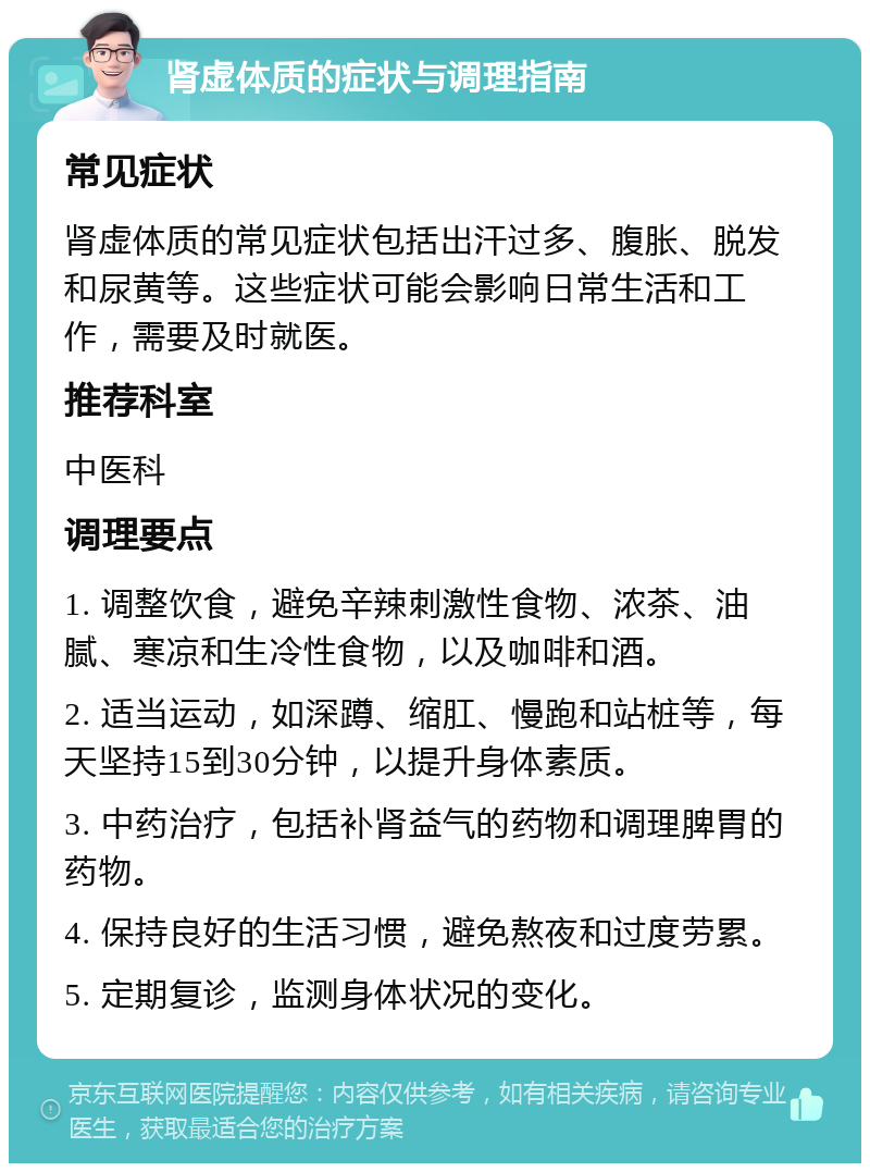 肾虚体质的症状与调理指南 常见症状 肾虚体质的常见症状包括出汗过多、腹胀、脱发和尿黄等。这些症状可能会影响日常生活和工作，需要及时就医。 推荐科室 中医科 调理要点 1. 调整饮食，避免辛辣刺激性食物、浓茶、油腻、寒凉和生冷性食物，以及咖啡和酒。 2. 适当运动，如深蹲、缩肛、慢跑和站桩等，每天坚持15到30分钟，以提升身体素质。 3. 中药治疗，包括补肾益气的药物和调理脾胃的药物。 4. 保持良好的生活习惯，避免熬夜和过度劳累。 5. 定期复诊，监测身体状况的变化。