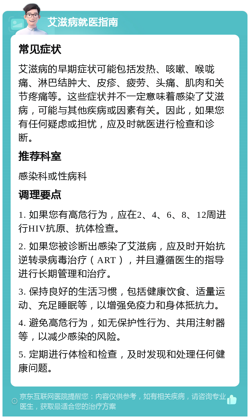 艾滋病就医指南 常见症状 艾滋病的早期症状可能包括发热、咳嗽、喉咙痛、淋巴结肿大、皮疹、疲劳、头痛、肌肉和关节疼痛等。这些症状并不一定意味着感染了艾滋病，可能与其他疾病或因素有关。因此，如果您有任何疑虑或担忧，应及时就医进行检查和诊断。 推荐科室 感染科或性病科 调理要点 1. 如果您有高危行为，应在2、4、6、8、12周进行HIV抗原、抗体检查。 2. 如果您被诊断出感染了艾滋病，应及时开始抗逆转录病毒治疗（ART），并且遵循医生的指导进行长期管理和治疗。 3. 保持良好的生活习惯，包括健康饮食、适量运动、充足睡眠等，以增强免疫力和身体抵抗力。 4. 避免高危行为，如无保护性行为、共用注射器等，以减少感染的风险。 5. 定期进行体检和检查，及时发现和处理任何健康问题。