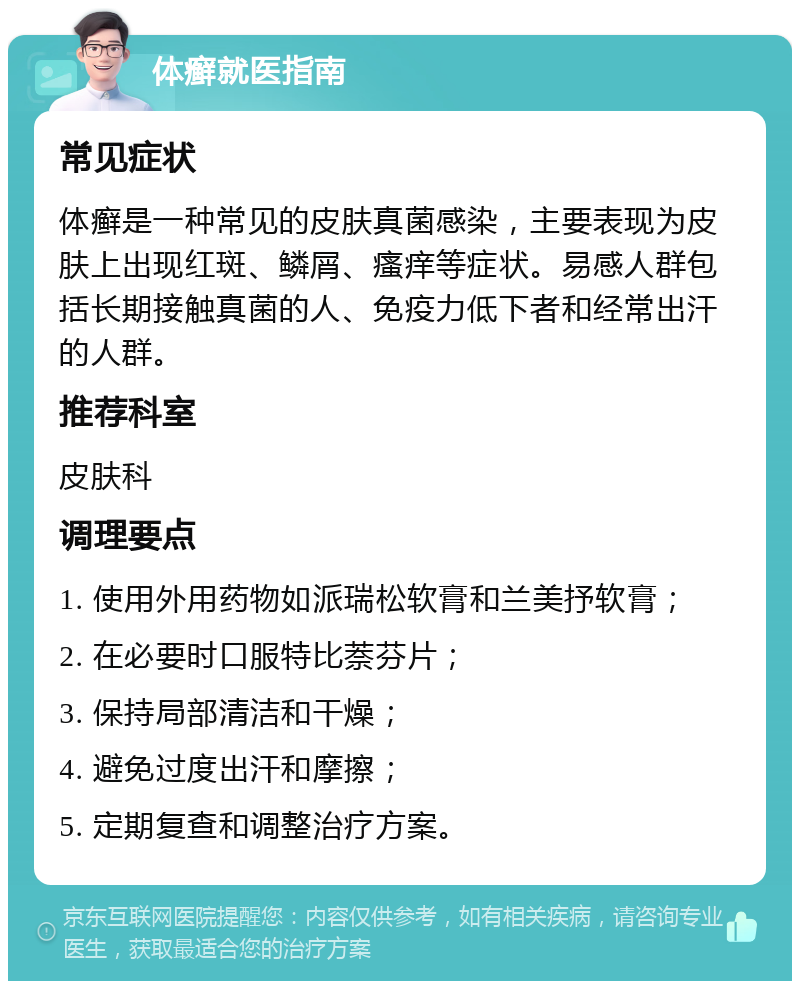 体癣就医指南 常见症状 体癣是一种常见的皮肤真菌感染，主要表现为皮肤上出现红斑、鳞屑、瘙痒等症状。易感人群包括长期接触真菌的人、免疫力低下者和经常出汗的人群。 推荐科室 皮肤科 调理要点 1. 使用外用药物如派瑞松软膏和兰美抒软膏； 2. 在必要时口服特比萘芬片； 3. 保持局部清洁和干燥； 4. 避免过度出汗和摩擦； 5. 定期复查和调整治疗方案。