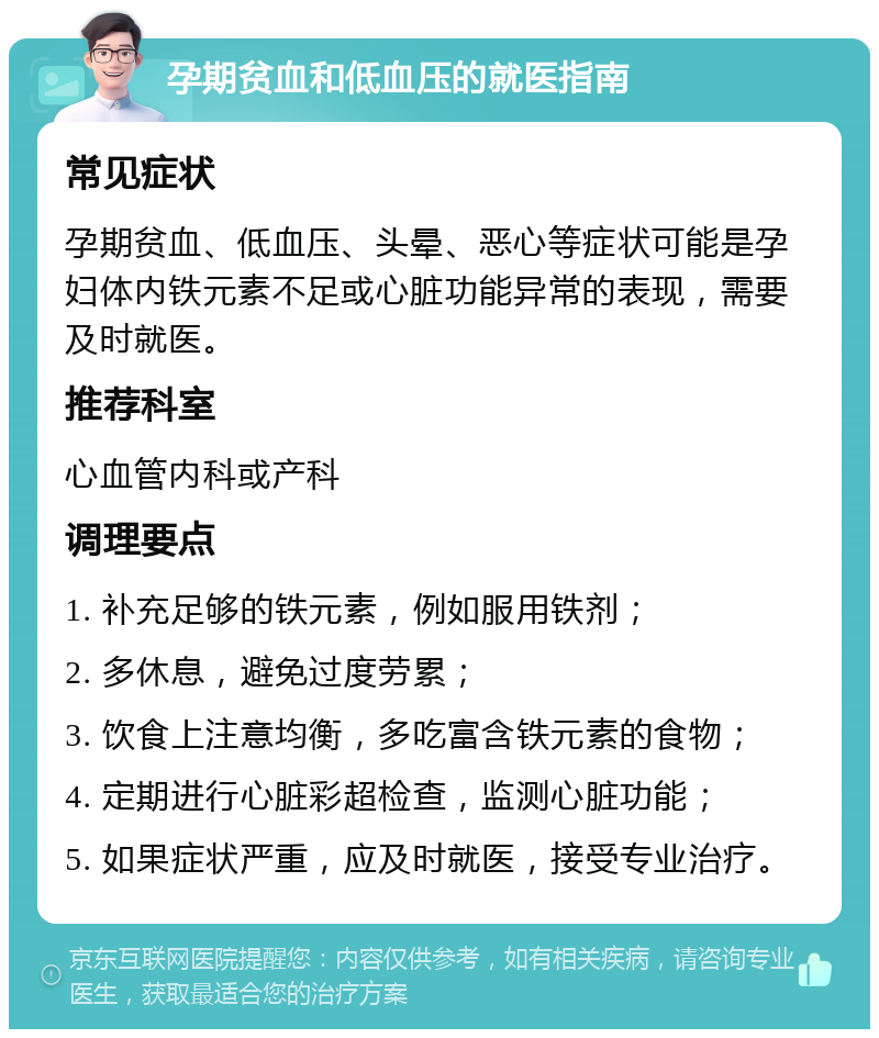 孕期贫血和低血压的就医指南 常见症状 孕期贫血、低血压、头晕、恶心等症状可能是孕妇体内铁元素不足或心脏功能异常的表现，需要及时就医。 推荐科室 心血管内科或产科 调理要点 1. 补充足够的铁元素，例如服用铁剂； 2. 多休息，避免过度劳累； 3. 饮食上注意均衡，多吃富含铁元素的食物； 4. 定期进行心脏彩超检查，监测心脏功能； 5. 如果症状严重，应及时就医，接受专业治疗。