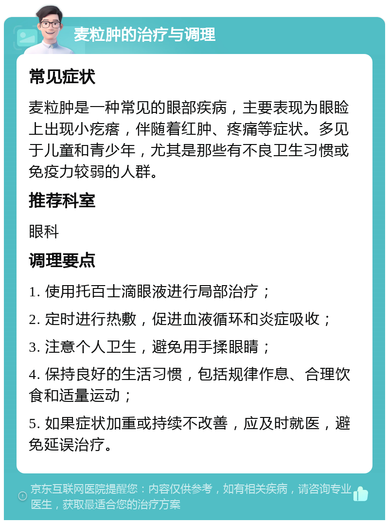 麦粒肿的治疗与调理 常见症状 麦粒肿是一种常见的眼部疾病，主要表现为眼睑上出现小疙瘩，伴随着红肿、疼痛等症状。多见于儿童和青少年，尤其是那些有不良卫生习惯或免疫力较弱的人群。 推荐科室 眼科 调理要点 1. 使用托百士滴眼液进行局部治疗； 2. 定时进行热敷，促进血液循环和炎症吸收； 3. 注意个人卫生，避免用手揉眼睛； 4. 保持良好的生活习惯，包括规律作息、合理饮食和适量运动； 5. 如果症状加重或持续不改善，应及时就医，避免延误治疗。