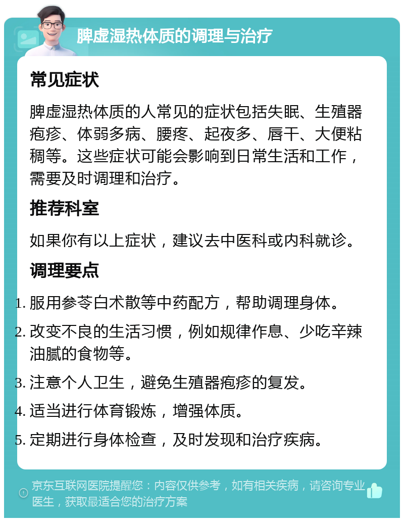 脾虚湿热体质的调理与治疗 常见症状 脾虚湿热体质的人常见的症状包括失眠、生殖器疱疹、体弱多病、腰疼、起夜多、唇干、大便粘稠等。这些症状可能会影响到日常生活和工作，需要及时调理和治疗。 推荐科室 如果你有以上症状，建议去中医科或内科就诊。 调理要点 服用参苓白术散等中药配方，帮助调理身体。 改变不良的生活习惯，例如规律作息、少吃辛辣油腻的食物等。 注意个人卫生，避免生殖器疱疹的复发。 适当进行体育锻炼，增强体质。 定期进行身体检查，及时发现和治疗疾病。