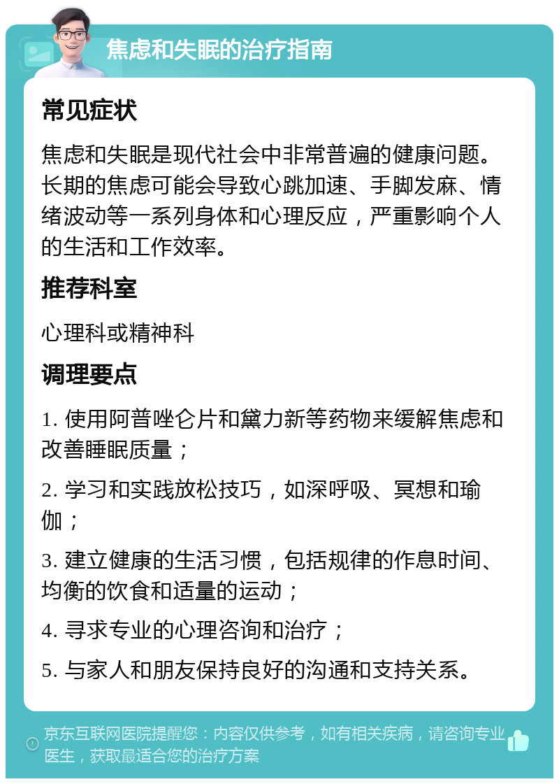 焦虑和失眠的治疗指南 常见症状 焦虑和失眠是现代社会中非常普遍的健康问题。长期的焦虑可能会导致心跳加速、手脚发麻、情绪波动等一系列身体和心理反应，严重影响个人的生活和工作效率。 推荐科室 心理科或精神科 调理要点 1. 使用阿普唑仑片和黛力新等药物来缓解焦虑和改善睡眠质量； 2. 学习和实践放松技巧，如深呼吸、冥想和瑜伽； 3. 建立健康的生活习惯，包括规律的作息时间、均衡的饮食和适量的运动； 4. 寻求专业的心理咨询和治疗； 5. 与家人和朋友保持良好的沟通和支持关系。