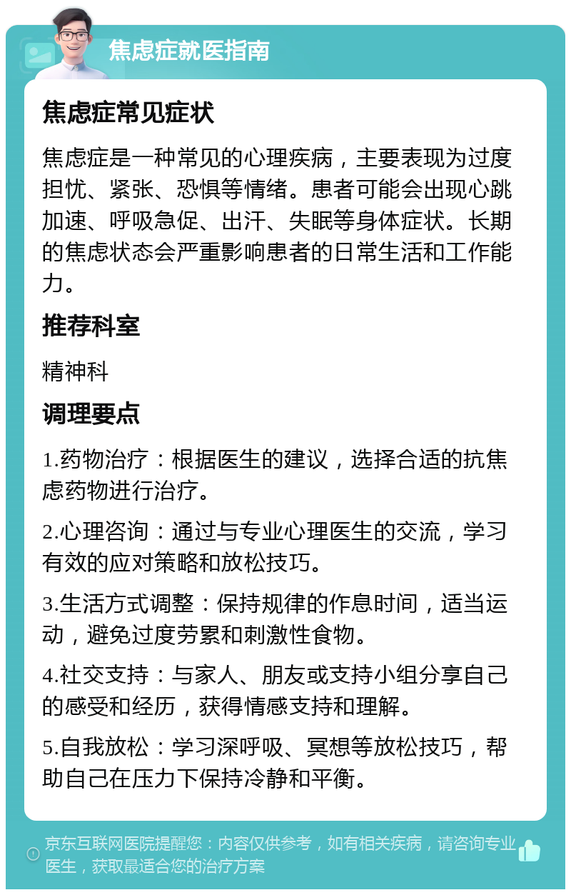 焦虑症就医指南 焦虑症常见症状 焦虑症是一种常见的心理疾病，主要表现为过度担忧、紧张、恐惧等情绪。患者可能会出现心跳加速、呼吸急促、出汗、失眠等身体症状。长期的焦虑状态会严重影响患者的日常生活和工作能力。 推荐科室 精神科 调理要点 1.药物治疗：根据医生的建议，选择合适的抗焦虑药物进行治疗。 2.心理咨询：通过与专业心理医生的交流，学习有效的应对策略和放松技巧。 3.生活方式调整：保持规律的作息时间，适当运动，避免过度劳累和刺激性食物。 4.社交支持：与家人、朋友或支持小组分享自己的感受和经历，获得情感支持和理解。 5.自我放松：学习深呼吸、冥想等放松技巧，帮助自己在压力下保持冷静和平衡。