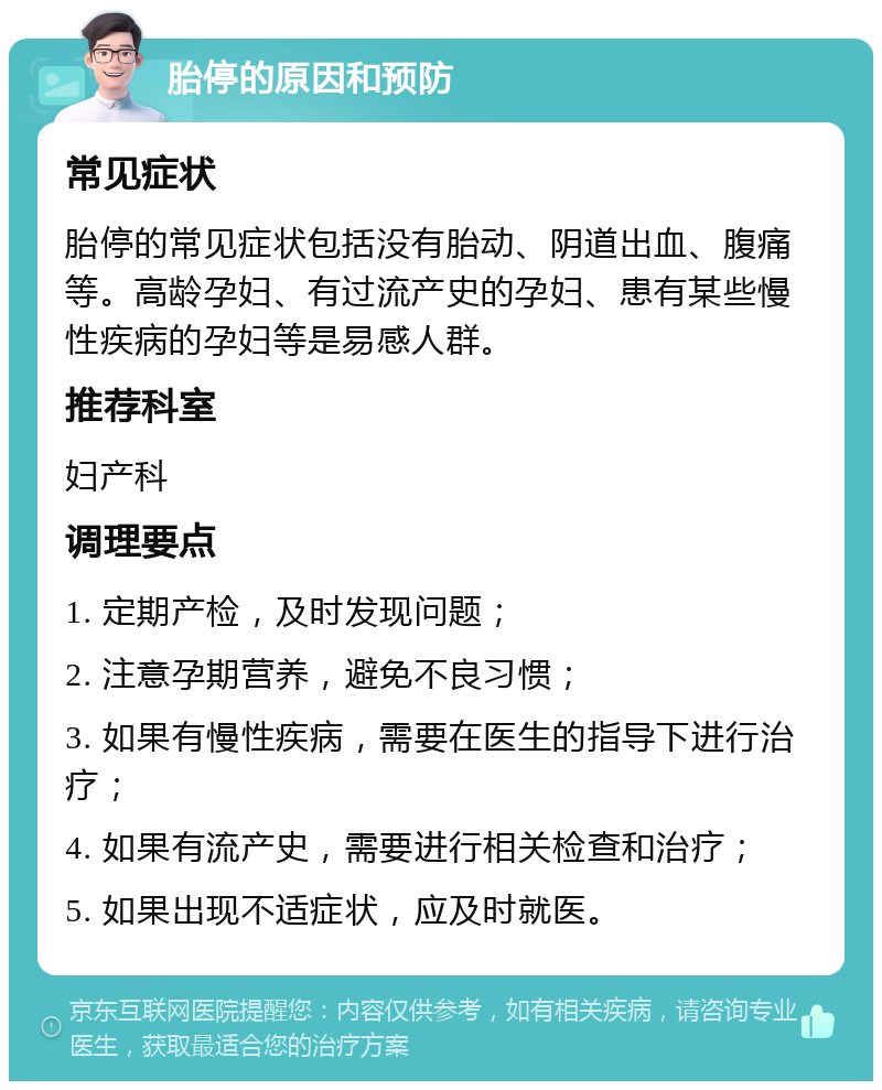 胎停的原因和预防 常见症状 胎停的常见症状包括没有胎动、阴道出血、腹痛等。高龄孕妇、有过流产史的孕妇、患有某些慢性疾病的孕妇等是易感人群。 推荐科室 妇产科 调理要点 1. 定期产检，及时发现问题； 2. 注意孕期营养，避免不良习惯； 3. 如果有慢性疾病，需要在医生的指导下进行治疗； 4. 如果有流产史，需要进行相关检查和治疗； 5. 如果出现不适症状，应及时就医。