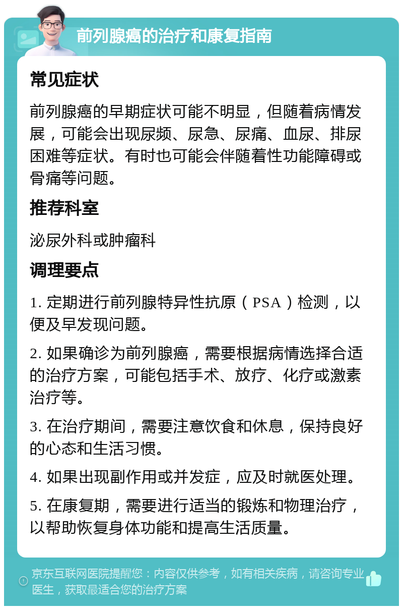 前列腺癌的治疗和康复指南 常见症状 前列腺癌的早期症状可能不明显，但随着病情发展，可能会出现尿频、尿急、尿痛、血尿、排尿困难等症状。有时也可能会伴随着性功能障碍或骨痛等问题。 推荐科室 泌尿外科或肿瘤科 调理要点 1. 定期进行前列腺特异性抗原（PSA）检测，以便及早发现问题。 2. 如果确诊为前列腺癌，需要根据病情选择合适的治疗方案，可能包括手术、放疗、化疗或激素治疗等。 3. 在治疗期间，需要注意饮食和休息，保持良好的心态和生活习惯。 4. 如果出现副作用或并发症，应及时就医处理。 5. 在康复期，需要进行适当的锻炼和物理治疗，以帮助恢复身体功能和提高生活质量。