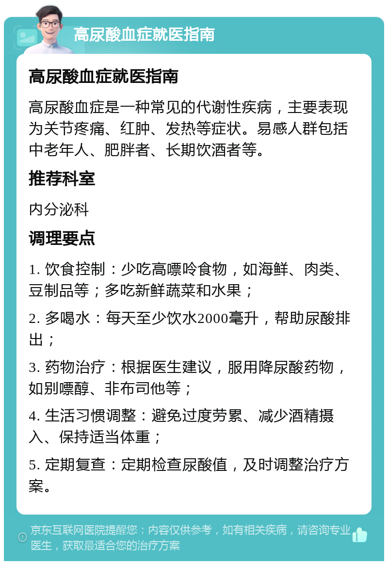 高尿酸血症就医指南 高尿酸血症就医指南 高尿酸血症是一种常见的代谢性疾病，主要表现为关节疼痛、红肿、发热等症状。易感人群包括中老年人、肥胖者、长期饮酒者等。 推荐科室 内分泌科 调理要点 1. 饮食控制：少吃高嘌呤食物，如海鲜、肉类、豆制品等；多吃新鲜蔬菜和水果； 2. 多喝水：每天至少饮水2000毫升，帮助尿酸排出； 3. 药物治疗：根据医生建议，服用降尿酸药物，如别嘌醇、非布司他等； 4. 生活习惯调整：避免过度劳累、减少酒精摄入、保持适当体重； 5. 定期复查：定期检查尿酸值，及时调整治疗方案。