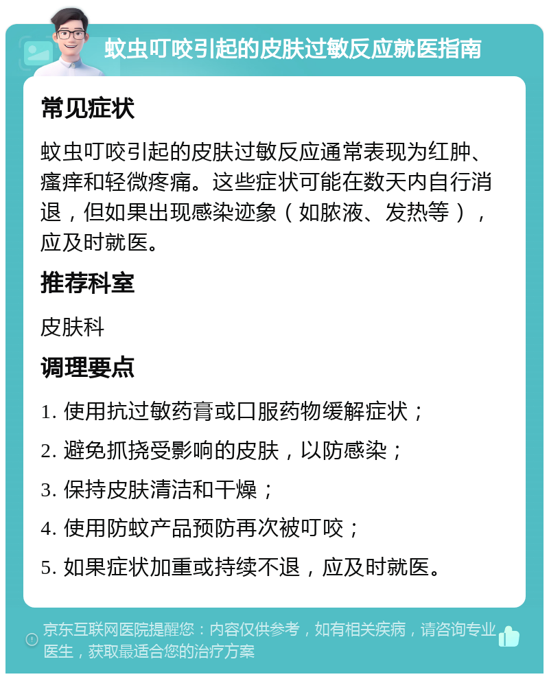 蚊虫叮咬引起的皮肤过敏反应就医指南 常见症状 蚊虫叮咬引起的皮肤过敏反应通常表现为红肿、瘙痒和轻微疼痛。这些症状可能在数天内自行消退，但如果出现感染迹象（如脓液、发热等），应及时就医。 推荐科室 皮肤科 调理要点 1. 使用抗过敏药膏或口服药物缓解症状； 2. 避免抓挠受影响的皮肤，以防感染； 3. 保持皮肤清洁和干燥； 4. 使用防蚊产品预防再次被叮咬； 5. 如果症状加重或持续不退，应及时就医。