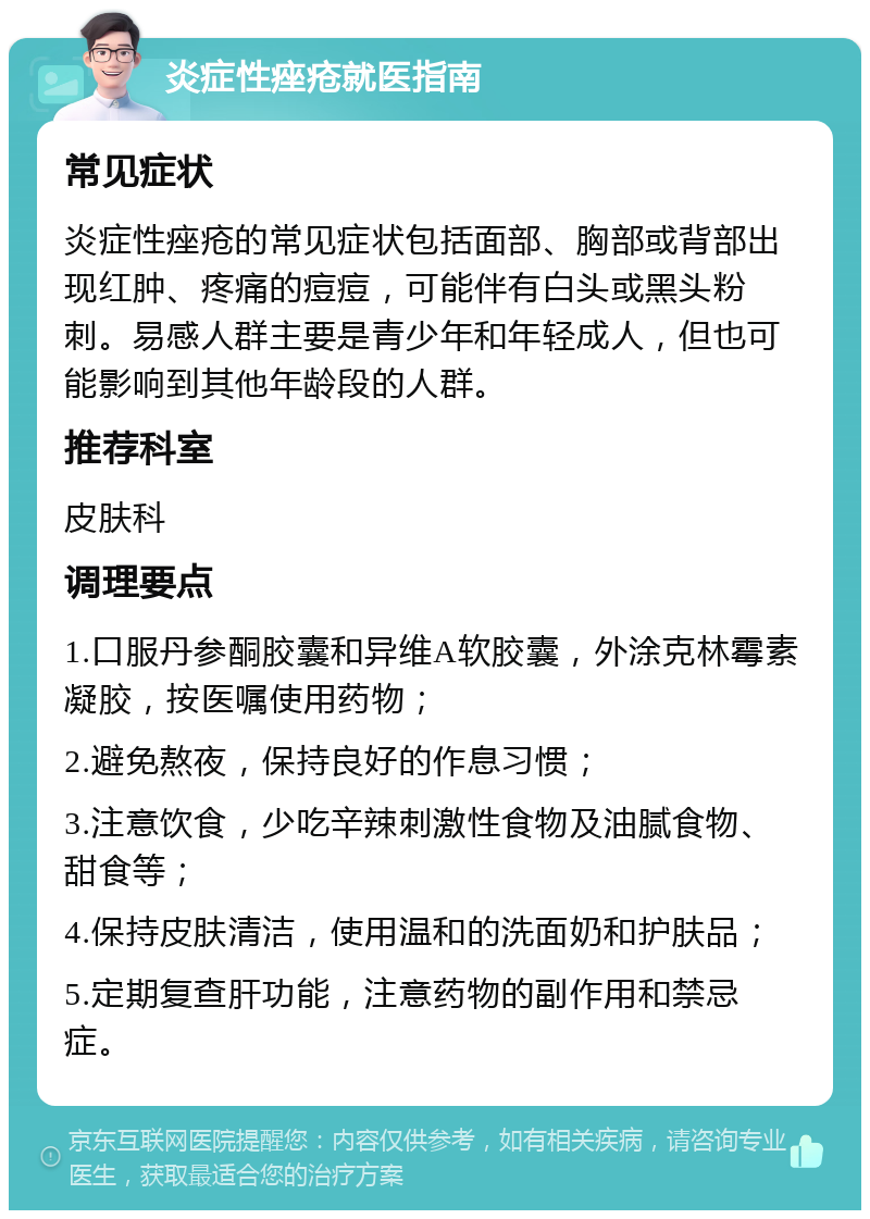 炎症性痤疮就医指南 常见症状 炎症性痤疮的常见症状包括面部、胸部或背部出现红肿、疼痛的痘痘，可能伴有白头或黑头粉刺。易感人群主要是青少年和年轻成人，但也可能影响到其他年龄段的人群。 推荐科室 皮肤科 调理要点 1.口服丹参酮胶囊和异维A软胶囊，外涂克林霉素凝胶，按医嘱使用药物； 2.避免熬夜，保持良好的作息习惯； 3.注意饮食，少吃辛辣刺激性食物及油腻食物、甜食等； 4.保持皮肤清洁，使用温和的洗面奶和护肤品； 5.定期复查肝功能，注意药物的副作用和禁忌症。